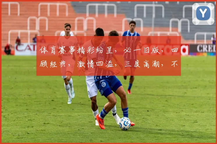 体育赛事精彩纷呈，必一旧版，回顾经典，激情四溢，三度高潮，不容错过