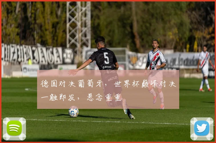 德国对决葡萄牙，世界杯巅峰对决一触即发，悬念重重