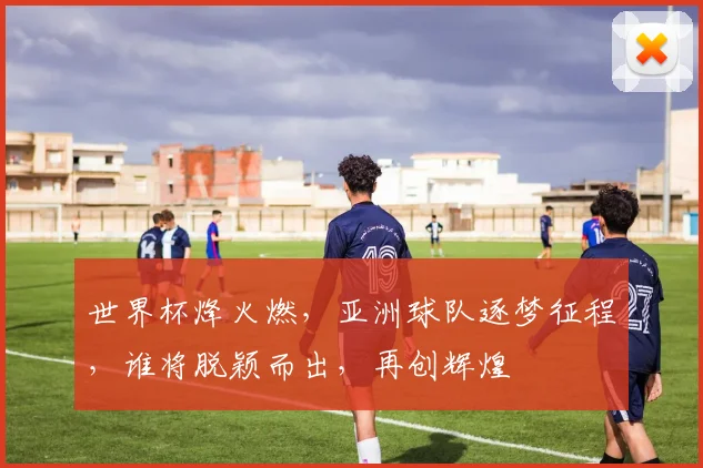 世界杯烽火燃，亚洲球队逐梦征程，谁将脱颖而出，再创辉煌