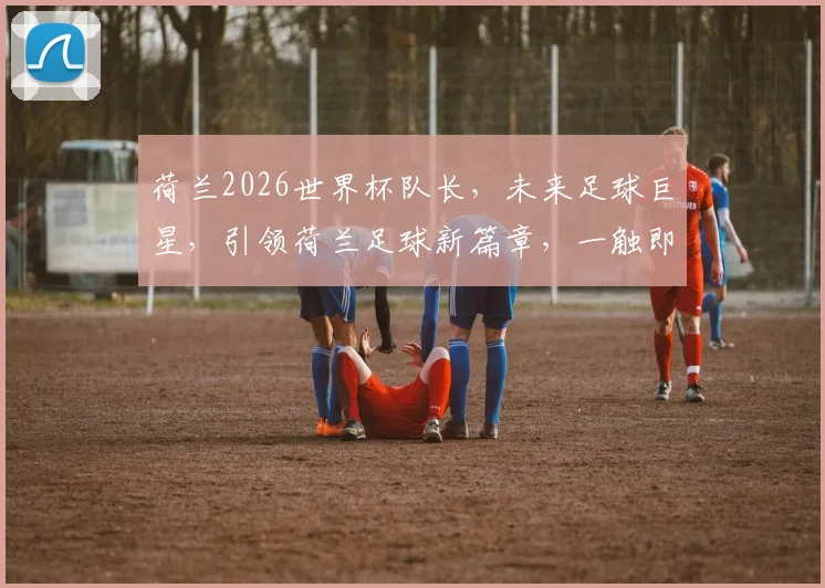 荷兰2026世界杯队长，未来足球巨星，引领荷兰足球新篇章，一触即发