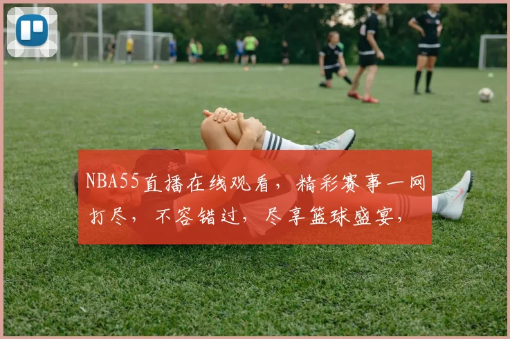 NBA55直播在线观看，精彩赛事一网打尽，不容错过，尽享篮球盛宴，速来观看