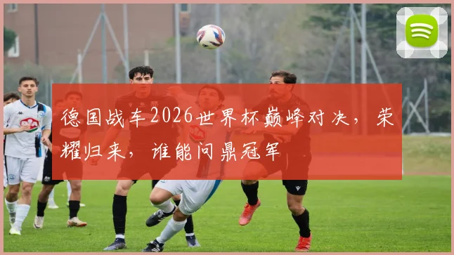 德国战车2026世界杯巅峰对决，荣耀归来，谁能问鼎冠军