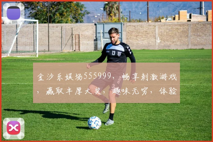 金沙乐娱场555999，畅享刺激游戏，赢取丰厚大奖，趣味无穷，体验非凡