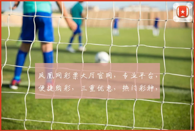 凤凰网彩票大厅官网，专业平台，便捷购彩，三重优惠，热门彩种，一网打尽，惊喜不断